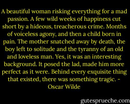 A beautiful woman risking everything for a mad passion. A few wild weeks of happiness cut short by a hideous, treacherous crime. Months of voiceless agony, and then a child born in pain. The mother snatched away by death, the boy left to solitude and the tyranny of an old and loveless man. Yes, it was an interesting background. It posed the lad, made him more perfect as it were. Behind every exquisite thing that existed, there was something tragic. - Oscar Wilde
