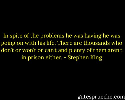 In spite of the problems he was having he was going on with his life. There are thousands who don’t or won’t or can’t and plenty of them aren’t in prison either. - Stephen King