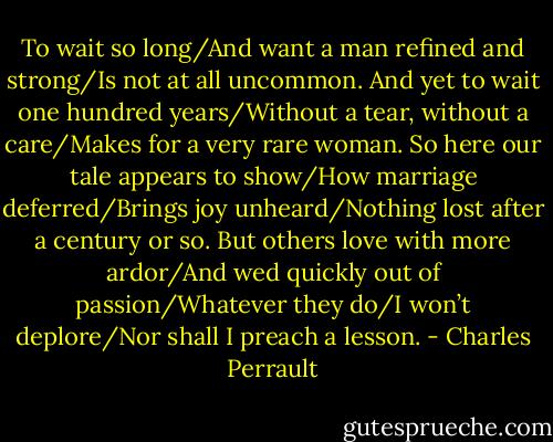 To wait so long/And want a man refined and strong/Is not at all uncommon. And yet to wait one hundred years/Without a tear, without a care/Makes for a very rare woman. So here our tale appears to show/How marriage deferred/Brings joy unheard/Nothing lost after a century or so. But others love with more ardor/And wed quickly out of passion/Whatever they do/I won’t deplore/Nor shall I preach a lesson. - Charles Perrault