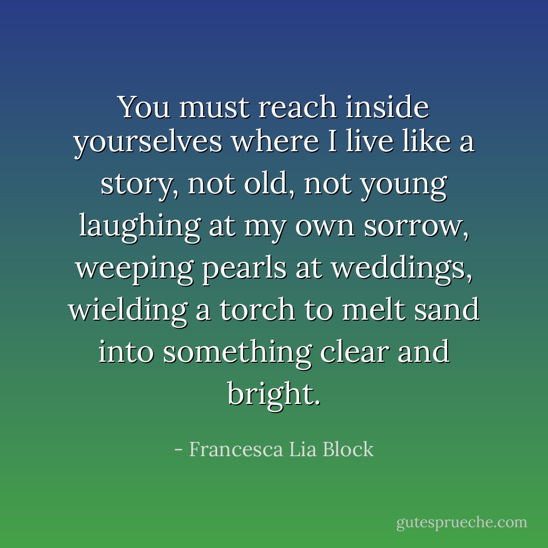 You must reach inside yourselves where I live like a story, not old, not young laughing at my own sorrow, weeping pearls at weddings, wielding a torch to melt sand into something clear and bright. - Francesca Lia Block