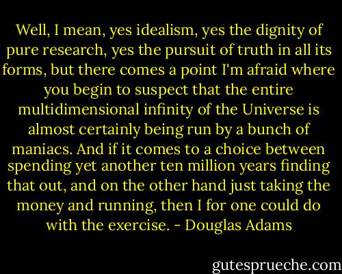 Well, I mean, yes idealism, yes the dignity of pure research, yes the pursuit of truth in all its forms, but there comes a point I'm afraid where you begin to suspect that the entire multidimensional infinity of the Universe is almost certainly being run by a bunch of maniacs. And if it comes to a choice between spending yet another ten million years finding that out, and on the other hand just taking the money and running, then I for one could do with the exercise. - Douglas Adams