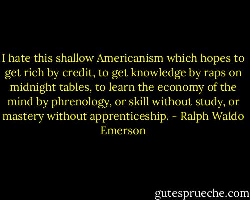 I hate this shallow Americanism which hopes to get rich by credit, to get knowledge by raps on midnight tables, to learn the economy of the mind by phrenology, or skill without study, or mastery without apprenticeship. - Ralph Waldo Emerson