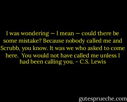 I was wondering — I mean — could there be some mistake? Because nobody called me and Scrubb, you know. It was we who asked to come here.<br /><br />You would not have called me unless I had been calling you. - C.S. Lewis