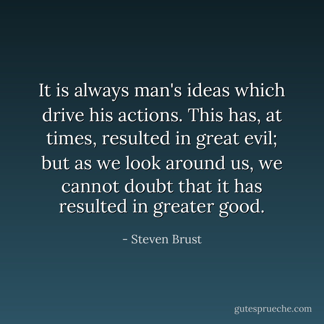It is always man's ideas which drive his actions. This has, at times, resulted in great evil; but as we look around us, we cannot doubt that it has resulted in greater good. - Steven Brust