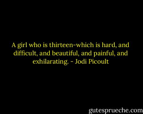 A girl who is thirteen-which is hard, and difficult, and beautiful, and painful, and exhilarating. - Jodi Picoult