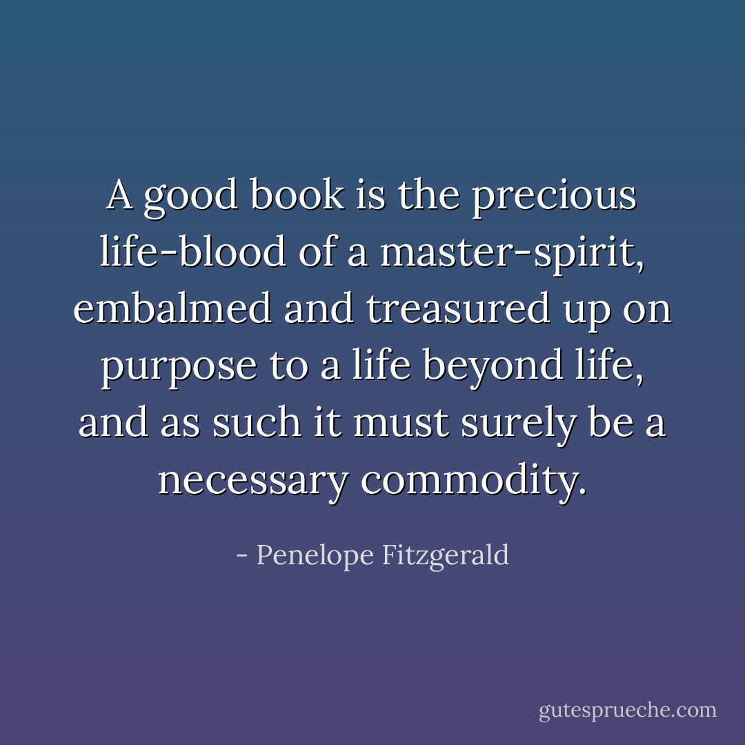 A good book is the precious life-blood of a master-spirit, embalmed and treasured up on purpose to a life beyond life, and as such it must surely be a necessary commodity. - Penelope Fitzgerald