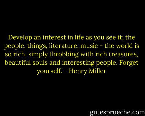Develop an interest in life as you see it; the people, things, literature, music - the world is so rich, simply throbbing with rich treasures, beautiful souls and interesting people. Forget yourself. - Henry Miller