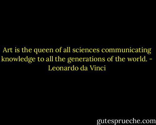 Art is the queen of all sciences communicating knowledge to all the generations of the world. - Leonardo da Vinci
