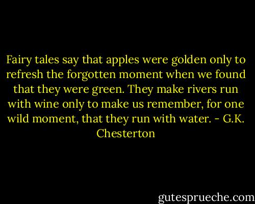 Fairy tales say that apples were golden only to refresh the forgotten moment when we found that they were green. They make rivers run with wine only to make us remember, for one wild moment, that they run with water. - G.K. Chesterton
