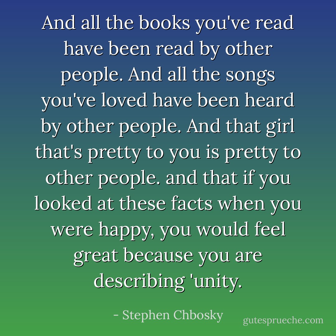 And all the books you've read have been read by other people. And all the songs you've loved have been heard by other people. And that girl that's pretty to you is pretty to other people. and that if you looked at these facts when you were happy, you would feel great because you are describing 'unity. - Stephen Chbosky