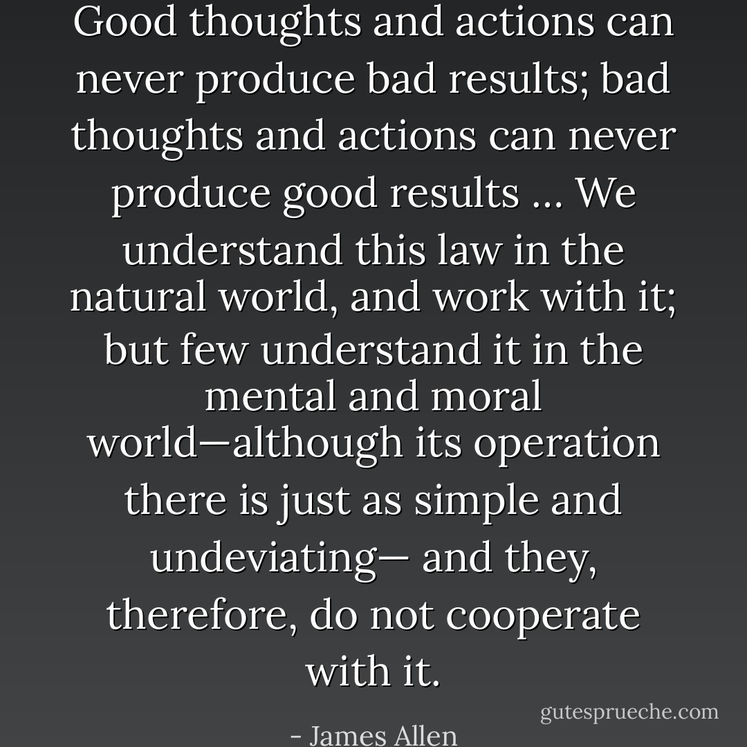 Good thoughts and actions can never produce bad results; bad thoughts<br />and actions can never produce good results … We understand this law in<br />the natural world, and work with it; but few understand it in the mental<br />and moral world—although its operation there is just as simple and undeviating—<br />and they, therefore, do not cooperate with it. - James Allen