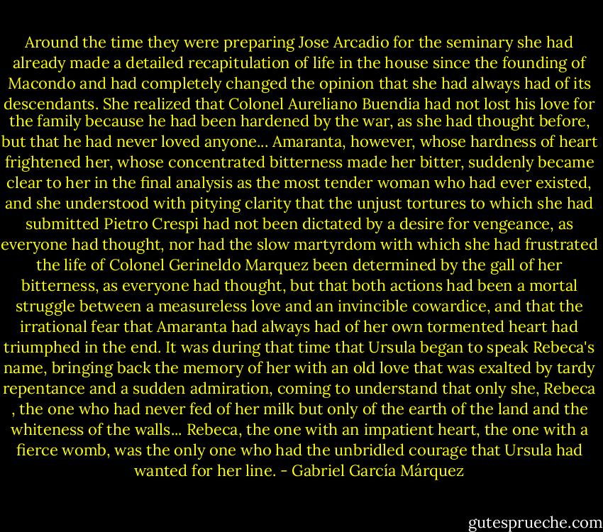 Around the time they were preparing Jose Arcadio for the seminary she had already made a detailed recapitulation of life in the house since the founding of Macondo and had completely changed the opinion that she had always had of its descendants. She realized that Colonel Aureliano Buendia had not lost his love for the family because he had been hardened by the war, as she had thought before, but that he had never loved anyone... Amaranta, however, whose hardness of heart frightened her, whose concentrated bitterness made her bitter, suddenly became clear to her in the final analysis as the most tender woman who had ever existed, and she understood with pitying clarity that the unjust tortures to which she had submitted Pietro Crespi had not been dictated by a desire for vengeance, as everyone had thought, nor had the slow martyrdom with which she had frustrated the life of Colonel Gerineldo Marquez been determined by the gall of her bitterness, as everyone had thought, but that both actions had been a mortal struggle between a measureless love and an invincible cowardice, and that the irrational fear that Amaranta had always had of her own tormented heart had triumphed in the end. It was during that time that Ursula began to speak Rebeca's name, bringing back the memory of her with an old love that was exalted by tardy repentance and a sudden admiration, coming to understand that only she, Rebeca , the one who had never fed of her milk but only of the earth of the land and the whiteness of the walls... Rebeca, the one with an impatient heart, the one with a fierce womb, was the only one who had the unbridled courage that Ursula had wanted for her line. - Gabriel García Márquez