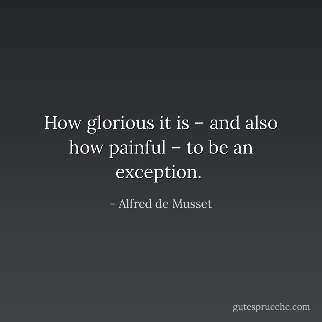 How glorious it is – and also how painful – to be an exception.  - Alfred de Musset