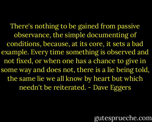 There's nothing to be gained from passive observance, the simple documenting of conditions, because, at its core, it sets a bad example. Every time something is observed and not fixed, or when one has a chance to give in some way and does not, there is a lie being told, the same lie we all know by heart but which needn't be reiterated. - Dave Eggers