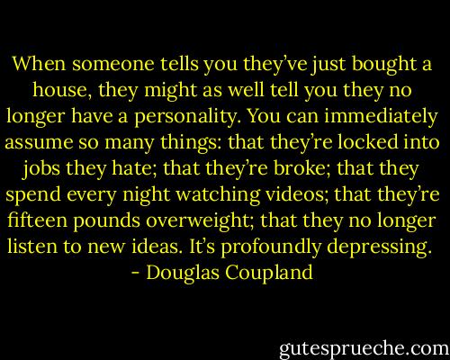 When someone tells you they’ve just bought a house, they might as well tell you they no longer have a personality. You can immediately assume so many things: that they’re locked into jobs they hate; that they’re broke; that they spend every night watching videos; that they’re fifteen pounds overweight; that they no longer listen to new ideas. It’s profoundly depressing.  - Douglas Coupland
