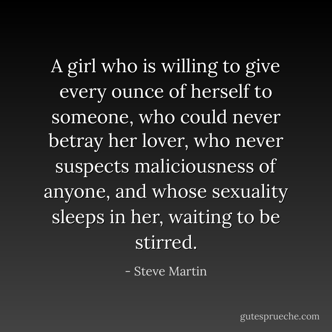 A girl who is willing to give every ounce of herself to someone, who could never betray her lover, who never suspects maliciousness of anyone, and whose sexuality sleeps in her, waiting to be stirred. - Steve Martin