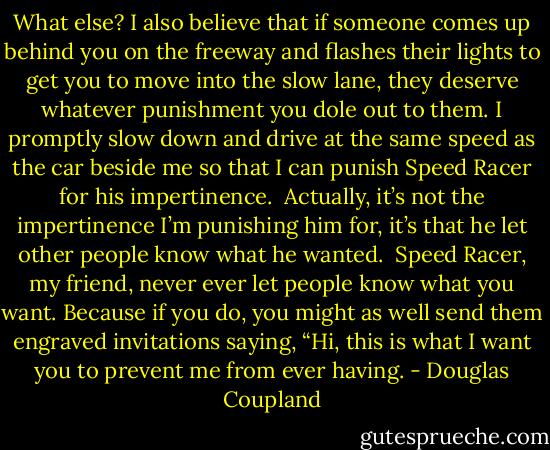 What else? I also believe that if someone comes up behind you on the freeway and flashes their lights to get you to move into the slow lane, they deserve whatever punishment you dole out to them. I promptly slow down and drive at the same speed as the car beside me so that I can punish Speed Racer for his impertinence.<br /><br />Actually, it’s not the impertinence I’m punishing him for, it’s that he let other people know what he wanted.<br /><br />Speed Racer, my friend, never ever let people know what you want. Because if you do, you might as well send them engraved invitations saying, “Hi, this is what I want you to prevent me from ever having. - Douglas Coupland