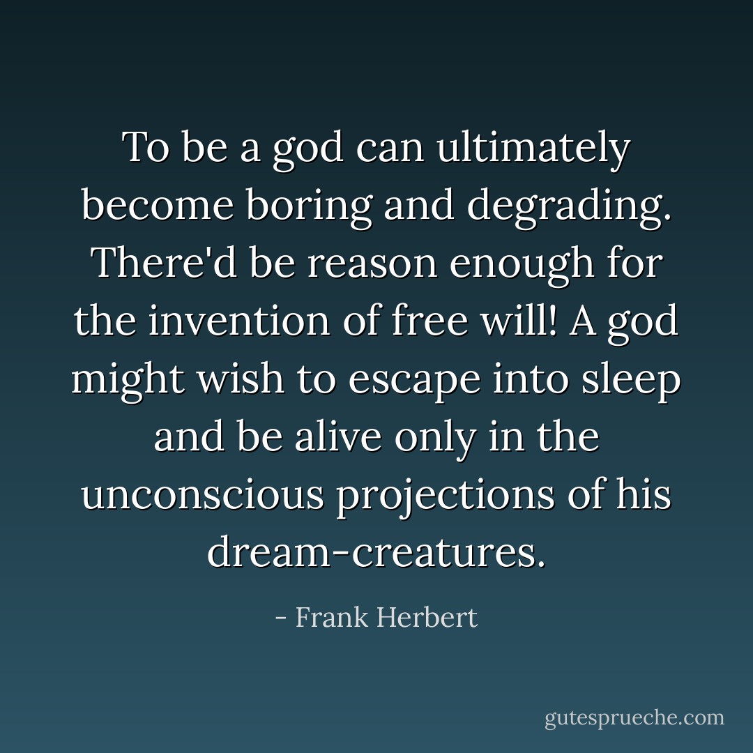 To be a god can ultimately become boring and degrading. There'd be reason enough for the invention of free will! A god might wish to escape into sleep and be alive only in the unconscious projections of his dream-creatures. - Frank Herbert