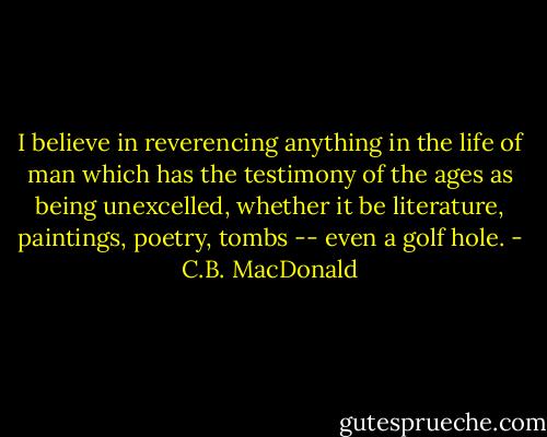 I believe in reverencing anything in the life of man which has the testimony of the ages as being unexcelled, whether it be literature, paintings, poetry, tombs -- even a golf hole. - C.B. MacDonald