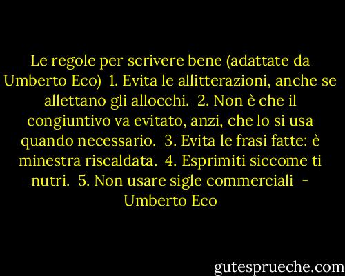 Le regole per scrivere bene (adattate da Umberto Eco)<br /><br />1. Evita le allitterazioni, anche se allettano gli allocchi.<br /><br />2. Non è che il congiuntivo va evitato, anzi, che lo si usa quando necessario.<br /><br />3. Evita le frasi fatte: è minestra riscaldata.<br /><br />4. Esprimiti siccome ti nutri.<br /><br />5. Non usare sigle commerciali  - Umberto Eco