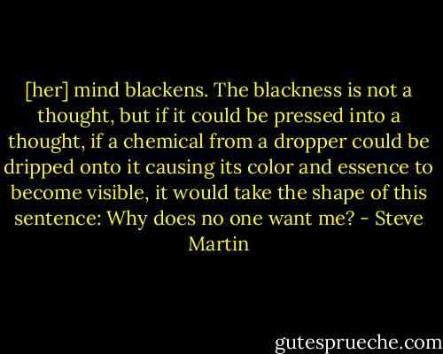 [her] mind blackens. The blackness is not a thought, but if it could be pressed into a thought, if a chemical from a dropper could be dripped onto it causing its color and essence to become visible, it would take the shape of this sentence: Why does no one want me? - Steve Martin