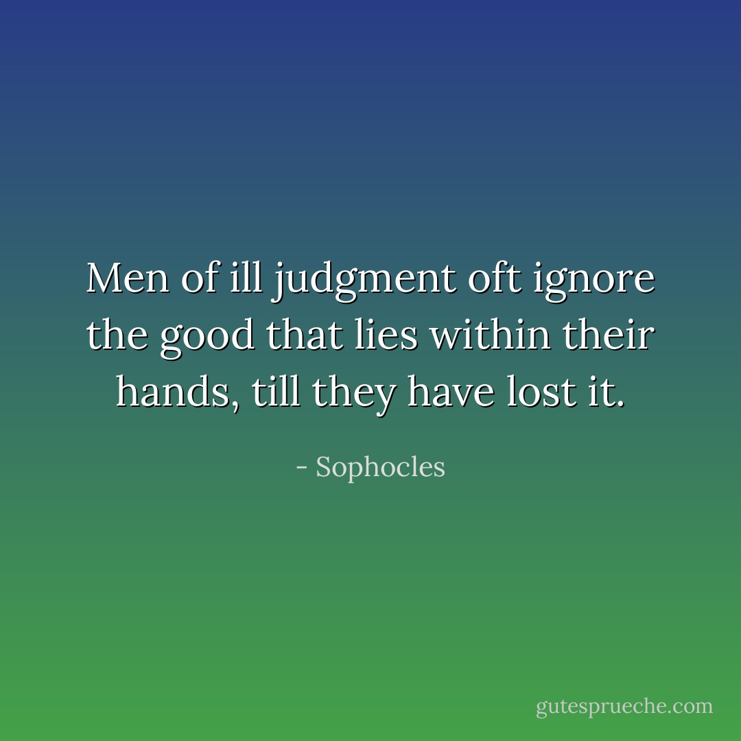 Men of ill judgment oft ignore the good that lies within their hands, till they have lost it. - Sophocles