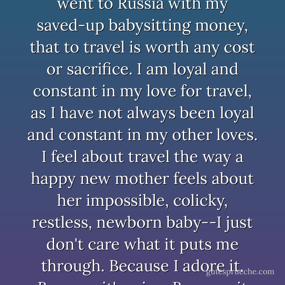Still, despite all this, traveling is the great true love of my life. I have always felt, ever since I was sixteen years old and first went to Russia with my saved-up babysitting money, that to travel is worth any cost or sacrifice. I am loyal and constant in my love for travel, as I have not always been loyal and constant in my other loves. I feel about travel the way a happy new mother feels about her impossible, colicky, restless, newborn baby--I just don't care what it puts me through. Because I adore it. Because it's mine. Because it looks exactly like me. It can barf all over me if it wants to--I just don't care. - Elizabeth Gilbert