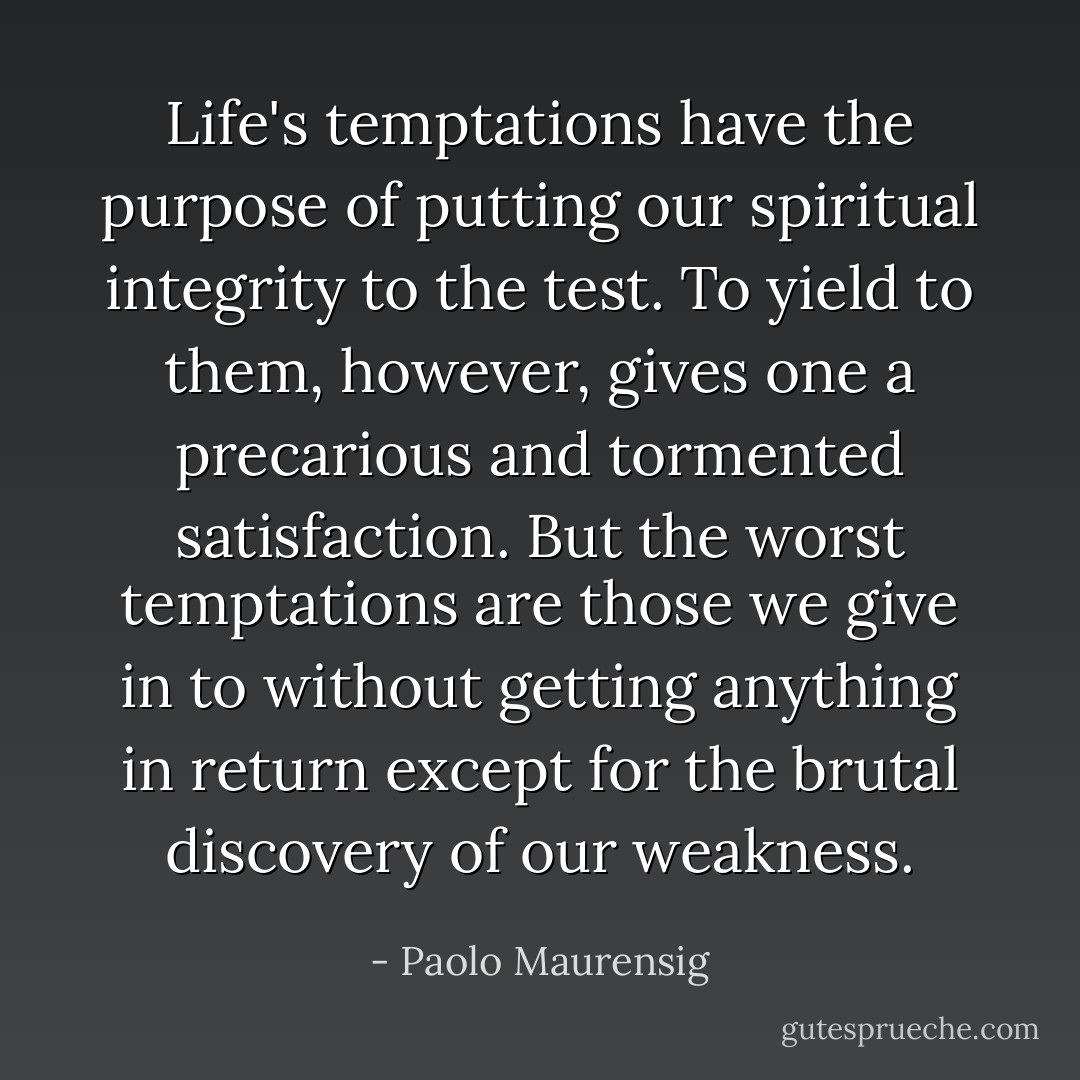 Life's temptations have the purpose of putting our spiritual integrity to the test. To yield to them, however, gives one a precarious and tormented satisfaction. But the worst temptations are those we give in to without getting anything in return except for the brutal discovery of our weakness. - Paolo Maurensig