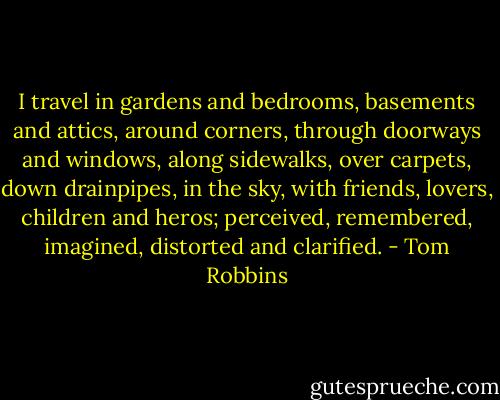 I travel in gardens and bedrooms, basements and attics, around corners, through doorways and windows, along sidewalks, over carpets, down drainpipes, in the sky, with friends, lovers, children and heros; perceived, remembered, imagined, distorted and clarified. - Tom Robbins