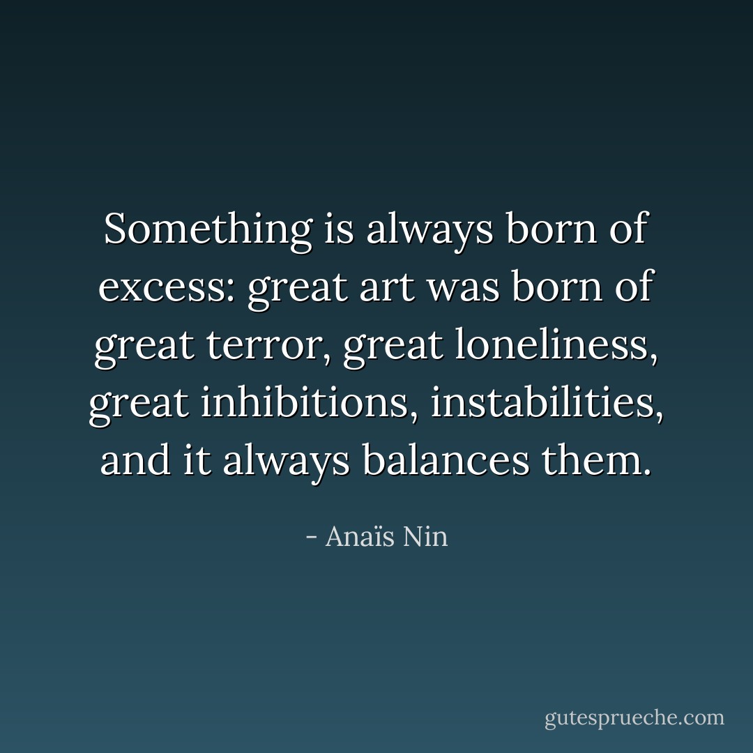 Something is always born of excess: great art was born of great terror, great loneliness, great inhibitions, instabilities, and it always balances them. - Anaïs Nin