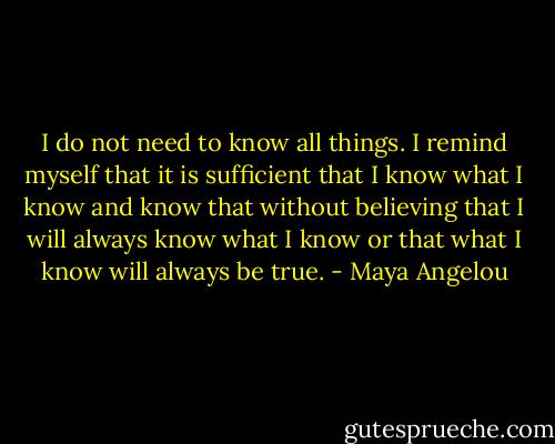 I do not need to know all things. I remind myself that it is sufficient that I know what I know and know that without believing that I will always know what I know or that what I know will always be true. - Maya Angelou