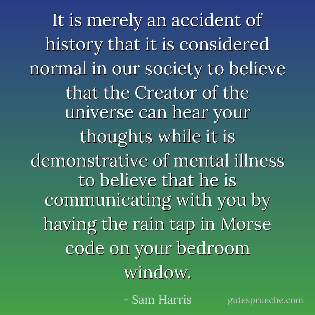 It is merely an accident of history that it is considered normal in our society to believe that the Creator of the universe can hear your thoughts while it is demonstrative of mental illness to believe that he is communicating with you by having the rain tap in Morse code on your bedroom window. - Sam Harris
