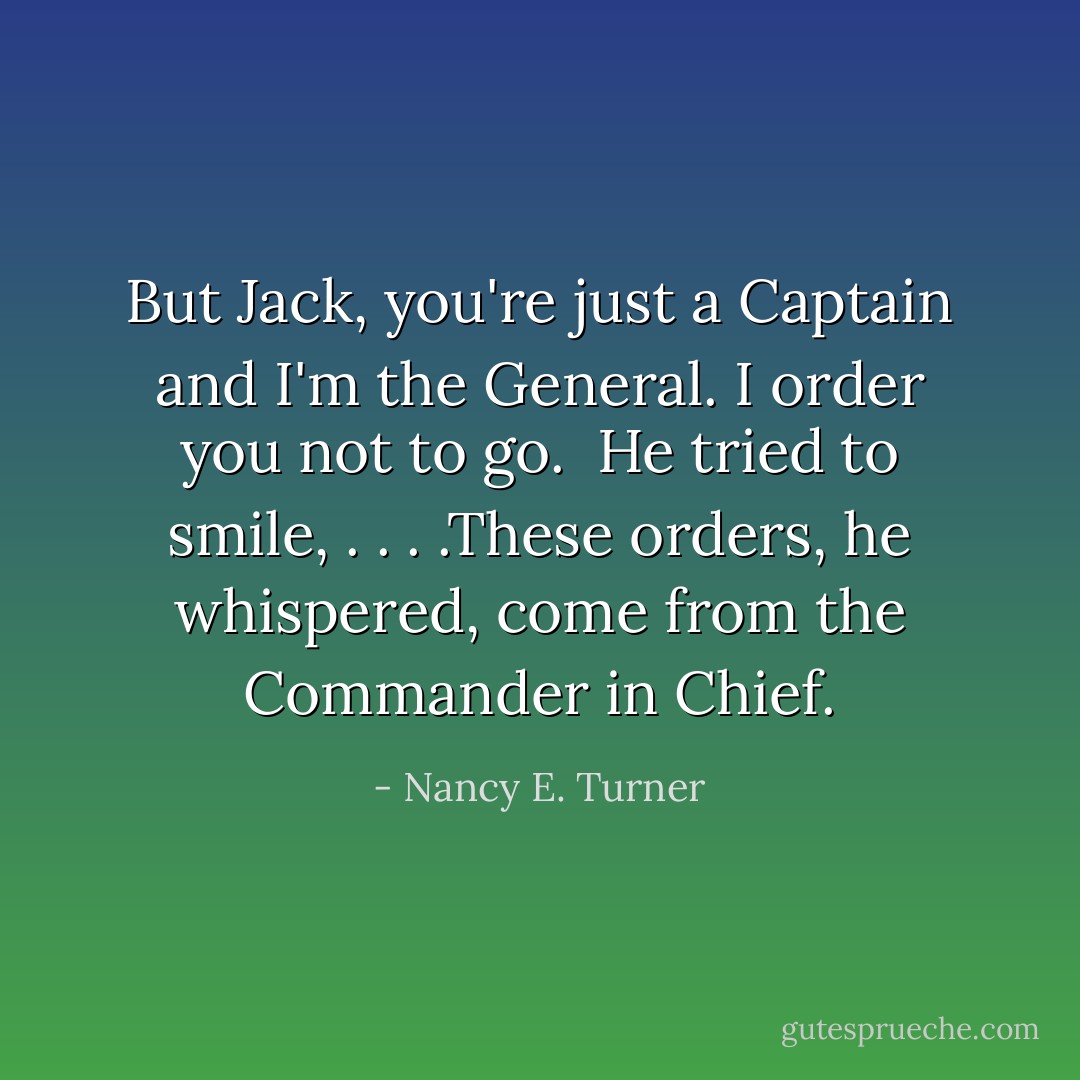 But Jack, you're just a Captain and I'm the General. I order you not to go. <br />He tried to smile, . . . .These orders, he whispered, come from the Commander in Chief. - Nancy E. Turner
