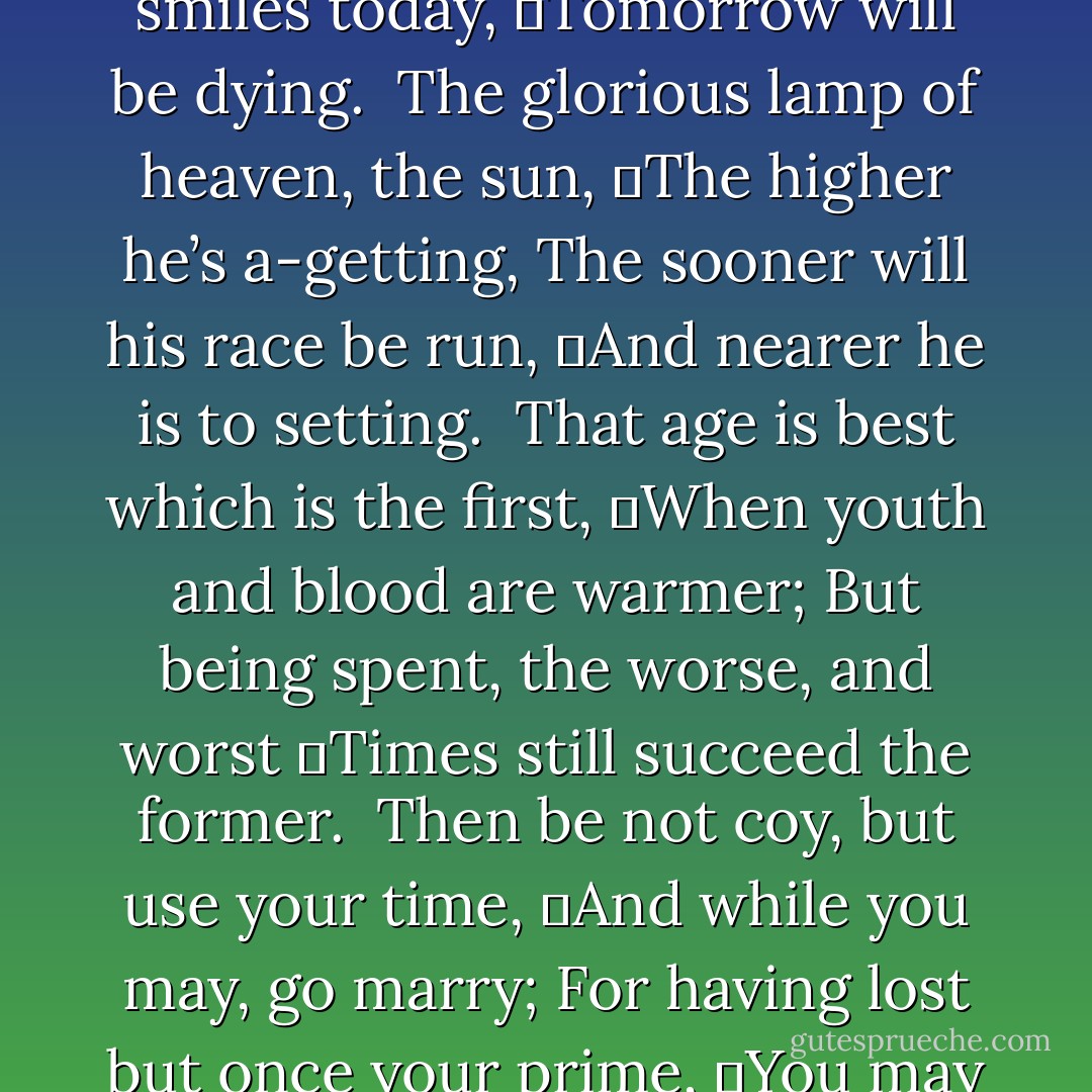 Gather ye rose-buds while ye may,<br />Old Time is still a-flying;<br />And this same flower that smiles today,<br />	Tomorrow will be dying.<br /><br />The glorious lamp of heaven, the sun,<br />	The higher he’s a-getting,<br />The sooner will his race be run,<br />	And nearer he is to setting.<br /><br />That age is best which is the first,<br />	When youth and blood are warmer;<br />But being spent, the worse, and worst<br />	Times still succeed the former.<br /><br />Then be not coy, but use your time,<br />	And while you may, go marry;<br />For having lost but once your prime,<br />	You may for ever tarry.<br /><br />- <i>To the Virgins, To Make much of Time</i> - Robert Herrick