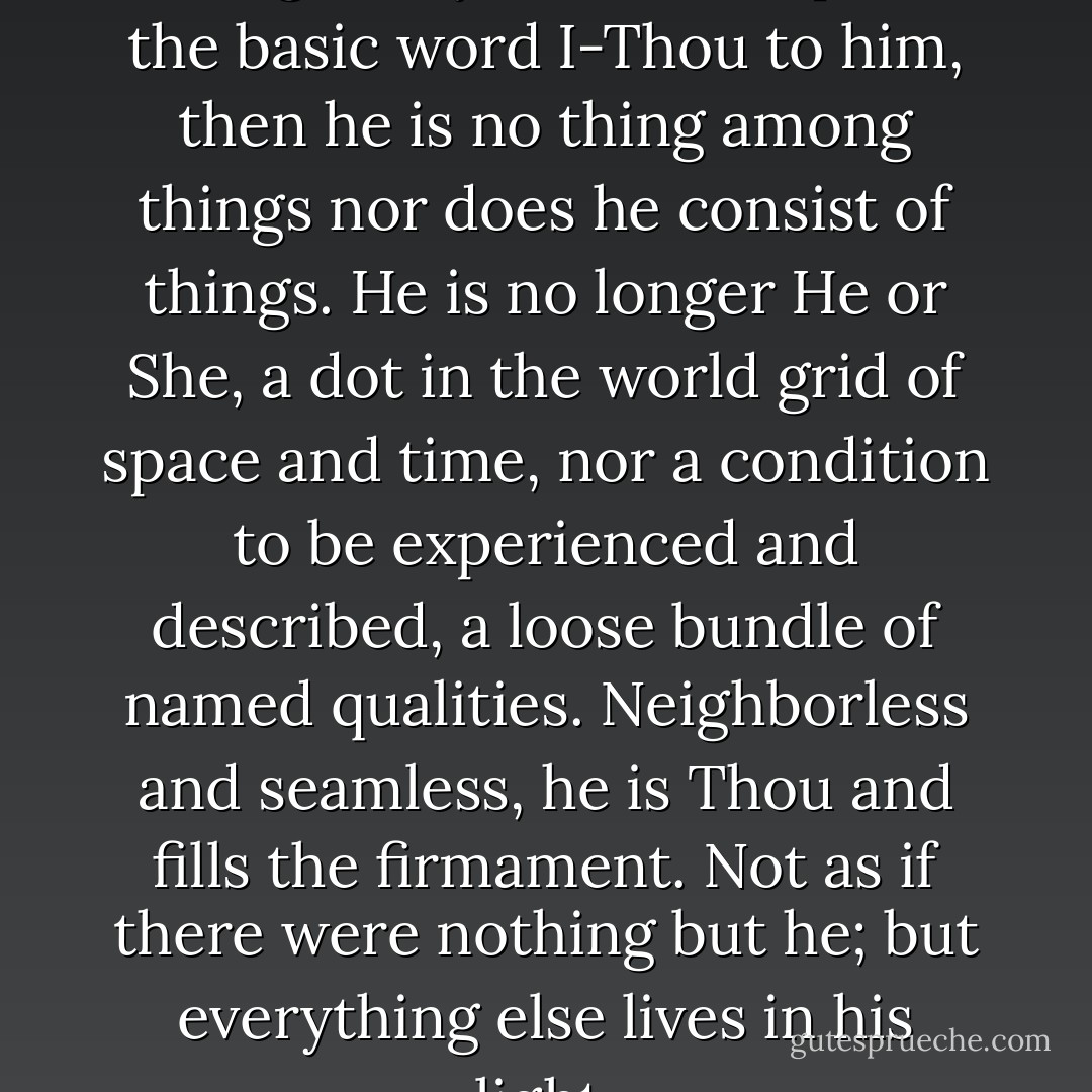 When I confront a human being as my Thou and speak the basic word I-Thou to him, then he is no thing among things nor does he consist of things. He is no longer He or She, a dot in the world grid of space and time, nor a condition to be experienced and described, a loose bundle of named qualities. Neighborless and seamless, he is Thou and fills the firmament. Not as if there were nothing but he; but everything else lives in his light. - Martin Buber