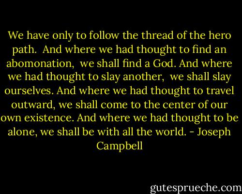 We have only to follow the thread of the hero path. <br />And where we had thought to find an abomonation, <br />we shall find a God.<br />And where we had thought to slay another, <br />we shall slay ourselves.<br />And where we had thought to travel outward,<br />we shall come to the center of our own existence.<br />And where we had thought to be alone,<br />we shall be with all the world. - Joseph Campbell