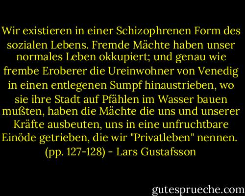Wir existieren in einer Schizophrenen Form des sozialen Lebens. Fremde Mächte haben unser normales Leben okkupiert; und genau wie frembe Eroberer die Ureinwohner von Venedig in einen entlegenen Sumpf hinaustrieben, wo sie ihre Stadt auf Pfählen im Wasser bauen mußten, haben die Mächte die uns und unserer Kräfte ausbeuten, uns in eine unfruchtbare Einöde getrieben, die wir "Privatleben" nennen. <br />(pp. 127-128) - Lars Gustafsson