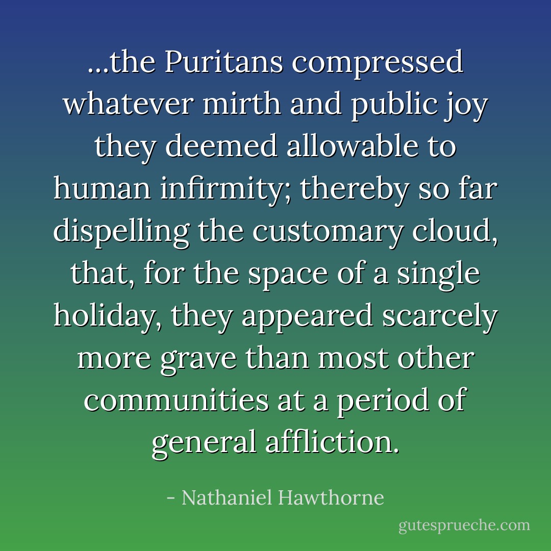 ...the Puritans compressed whatever mirth and public joy they deemed allowable to human infirmity; thereby so far dispelling the customary cloud, that, for the space of a single holiday, they appeared scarcely more grave than most other communities at a period of general affliction. - Nathaniel Hawthorne