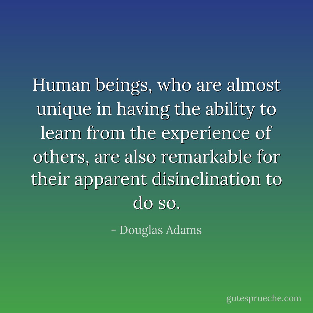 Human beings, who are almost unique in having the ability to learn from the experience of others, are also remarkable for their apparent disinclination to do so. - Douglas Adams