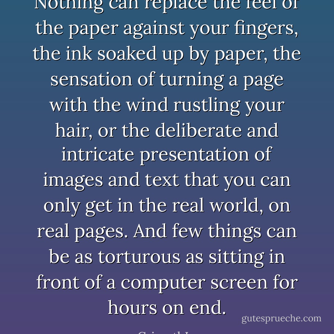 Nothing can replace the feel of the paper against your fingers, the ink soaked up by paper, the sensation of turning a page with the wind rustling your hair, or the deliberate and intricate presentation of images and text that you can only get in the real world, on real pages. And few things can be as torturous as sitting in front of a computer screen for hours on end. - CrimethInc.