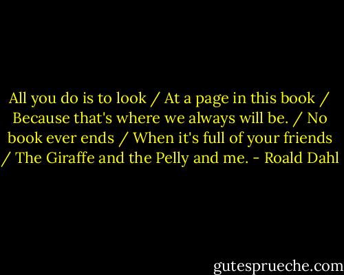 All you do is to look / At a page in this book / Because that's where we always will be. / No book ever ends / When it's full of your friends / The Giraffe and the Pelly and me. - Roald Dahl
