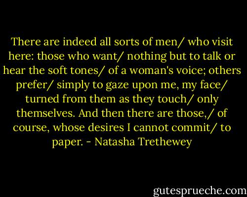 There are indeed all sorts of men/ who visit here: those who want/ nothing but to talk or hear the soft tones/ of a woman's voice; others prefer/ simply to gaze upon me, my face/ turned from them as they touch/ only themselves. And then there are those,/ of course, whose desires I cannot commit/ to paper. - Natasha Trethewey