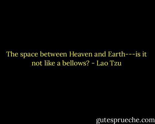 The space between Heaven and Earth---is it not like a bellows? - Lao Tzu