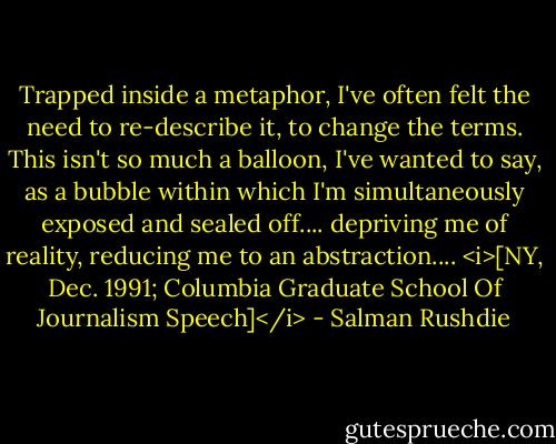 Trapped inside a metaphor, I've often felt the need to re-describe it, to change the terms. This isn't so much a balloon, I've wanted to say, as a bubble within which I'm simultaneously exposed and sealed off.... depriving me of reality, reducing me to an abstraction....<br /><i>[NY, Dec. 1991; Columbia Graduate School Of Journalism Speech]</i> - Salman Rushdie