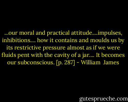 ...our moral and practical attitude....impulses, inhibitions.... how it contains and moulds us by its restrictive pressure almost as if we were fluids pent with the cavity of a jar.... It becomes our subconscious. [p. 287] - William  James