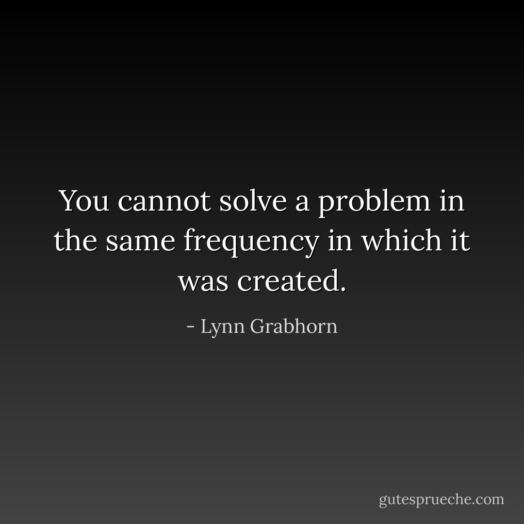 You cannot solve a problem in the same frequency in which it was created. - Lynn Grabhorn