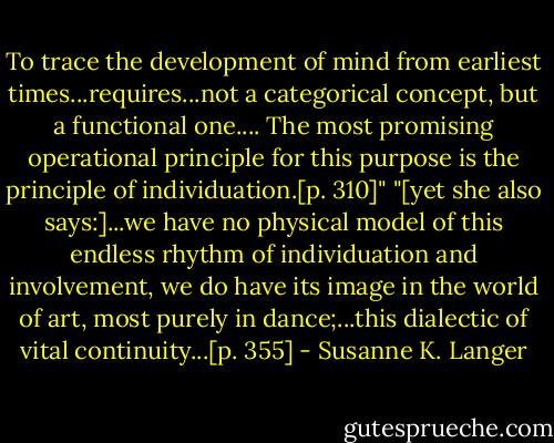 To trace the development of mind from earliest times...requires...not a categorical concept, but a functional one.... The most promising operational principle for this purpose is the principle of individuation.[p. 310]" "[yet she also says:]...we have no physical model of this endless rhythm of individuation and involvement, we do have its image in the world of art, most purely in dance;...this dialectic of vital continuity...[p. 355] - Susanne K. Langer