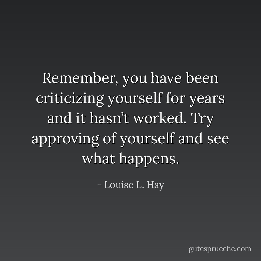 Remember, you have been criticizing yourself for years and it hasn’t worked. Try approving of yourself and see what happens. - Louise L. Hay