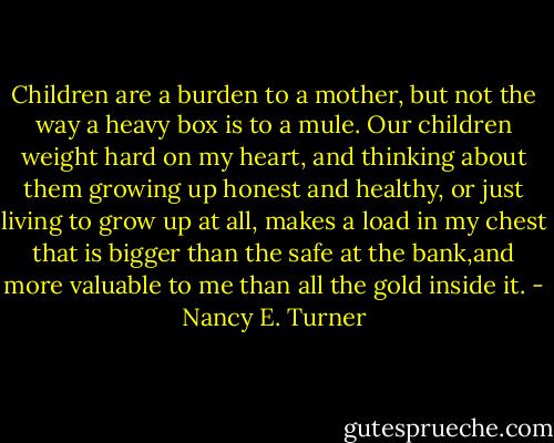 Children are a burden to a mother, but not the way a heavy box is to a mule. Our children weight hard on my heart, and thinking about them growing up honest and healthy, or just living to grow up at all, makes a load in my chest that is bigger than the safe at the bank,and more valuable to me than all the gold inside it. - Nancy E. Turner
