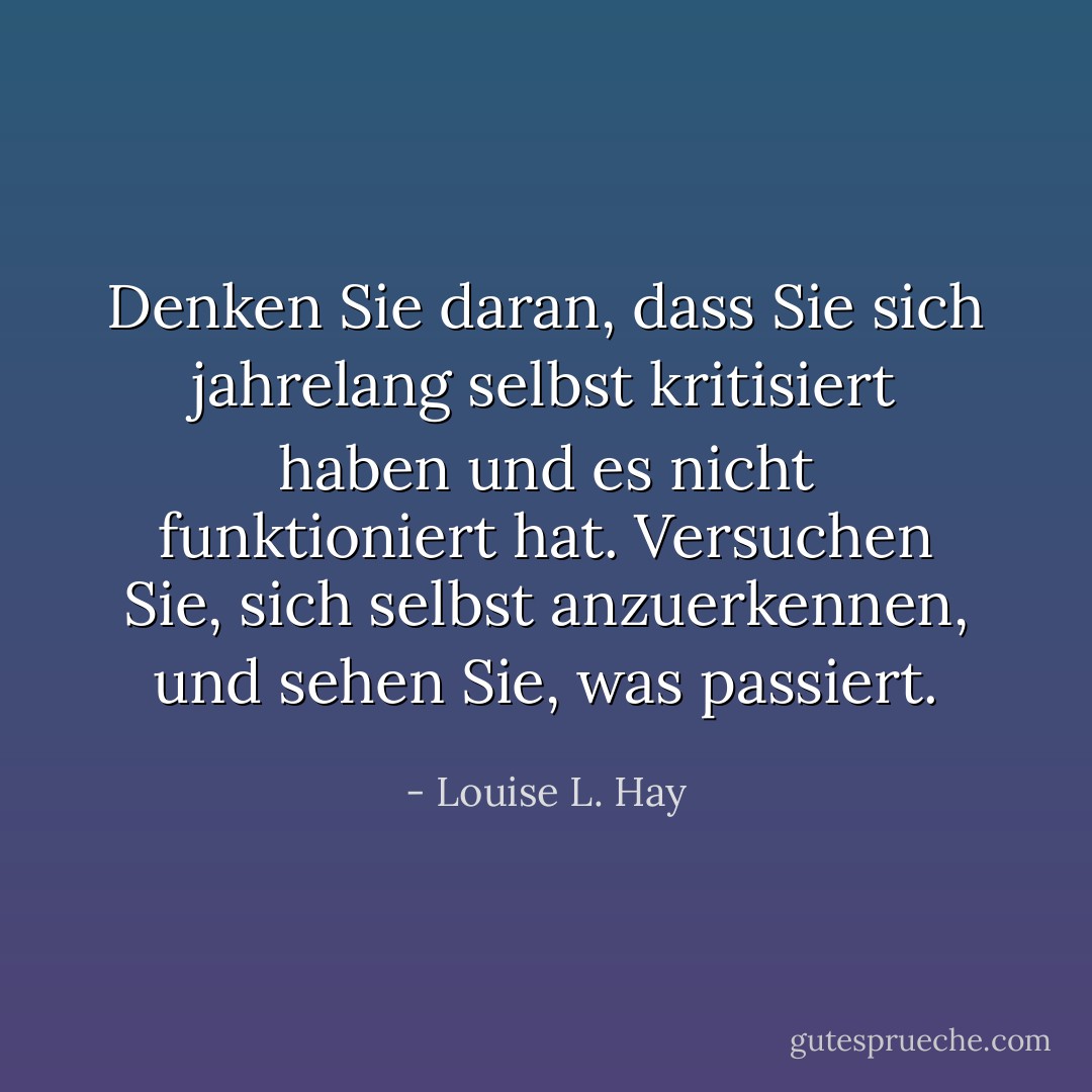 Denken Sie daran, dass Sie sich jahrelang selbst kritisiert haben und es nicht funktioniert hat. Versuchen Sie, sich selbst anzuerkennen, und sehen Sie, was passiert. - Louise L. Hay<